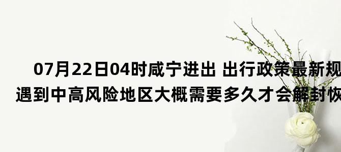 '07月22日04时咸宁进出 出行政策最新规定 如遇到中高风险地区大概需要多久才会解封恢复正常出行'